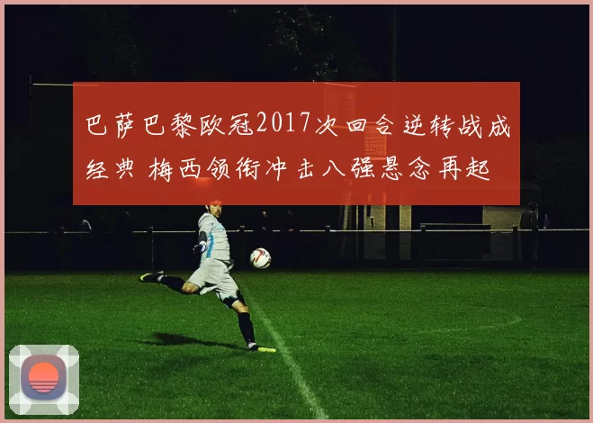 巴萨巴黎欧冠2017次回合逆转战成经典 梅西领衔冲击八强悬念再起