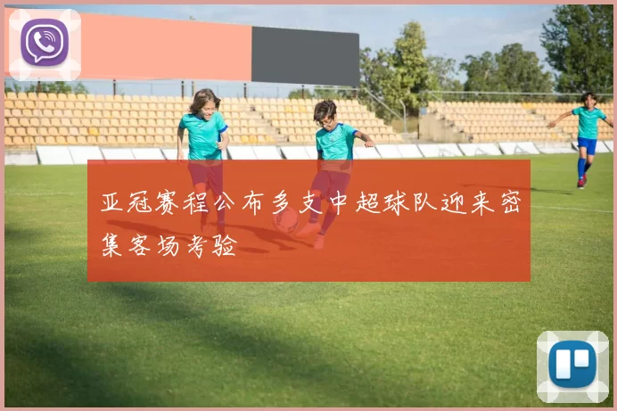 亚冠赛程公布多支中超球队迎来密集客场考验