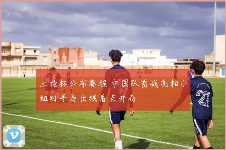 土伦杯公布赛程 中国队首战亮相小组对手与出线看点并存