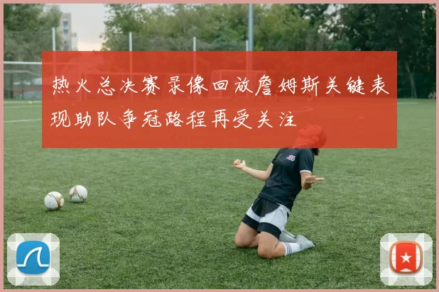 热火总决赛录像回放詹姆斯关键表现助队争冠路程再受关注