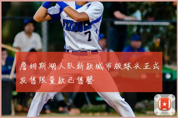 詹姆斯湖人队新款城市版球衣正式发售限量款已售罄