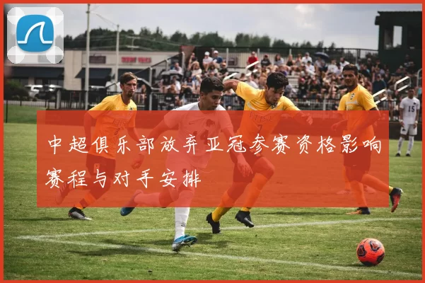 中超俱乐部放弃亚冠参赛资格影响赛程与对手安排