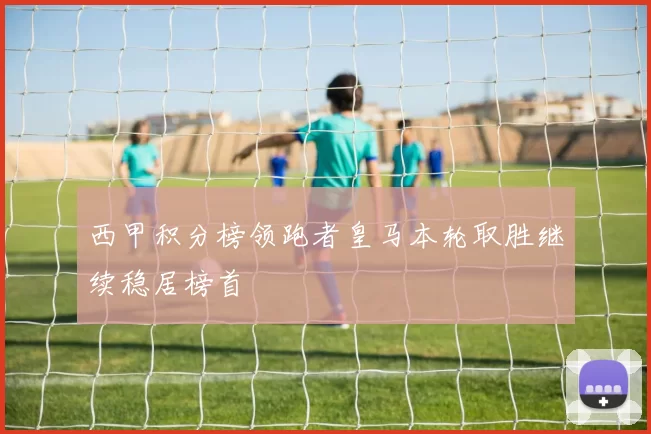 西甲积分榜领跑者皇马本轮取胜继续稳居榜首