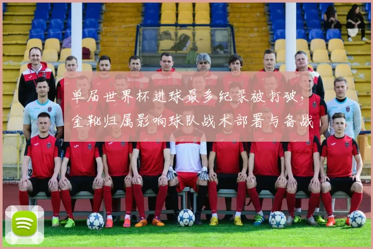单届世界杯进球最多纪录被打破，金靴归属影响球队战术部署与备战