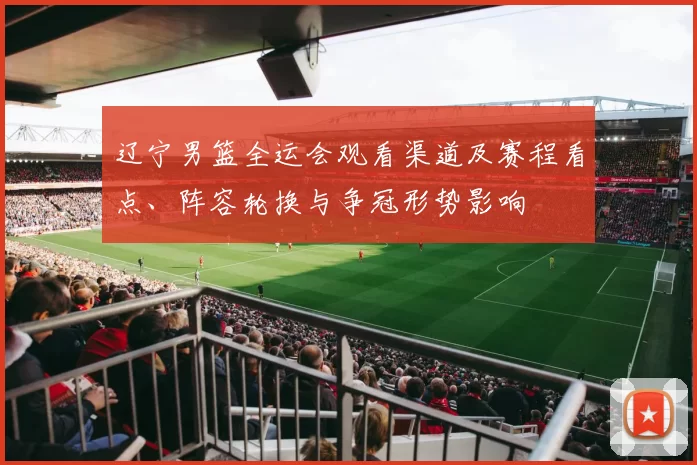 辽宁男篮全运会观看渠道及赛程看点、阵容轮换与争冠形势影响