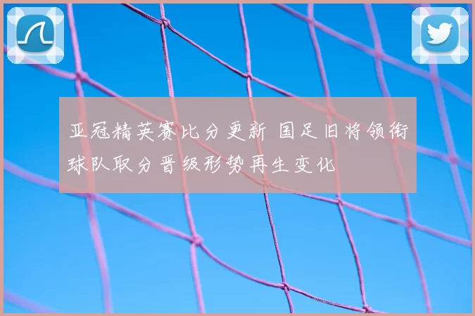 亚冠精英赛比分更新 国足旧将领衔球队取分晋级形势再生变化