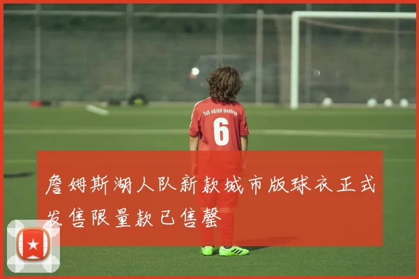 詹姆斯湖人队新款城市版球衣正式发售限量款已售罄