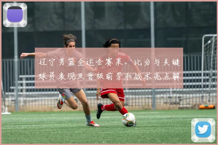 辽宁男篮全运会赛果、比分与关键球员表现及晋级前景和战术亮点解读