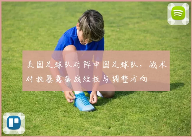 美国足球队对阵中国足球队，战术对抗暴露备战短板与调整方向