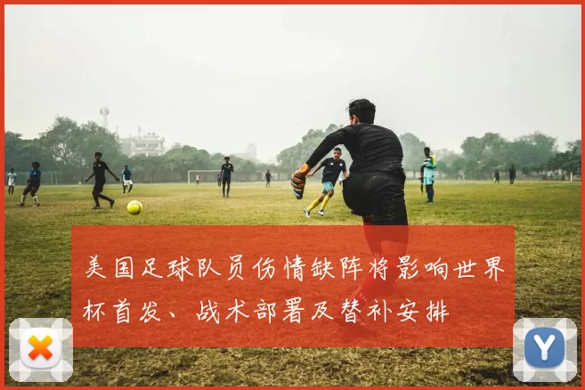 美国足球队员伤情缺阵将影响世界杯首发、战术部署及替补安排