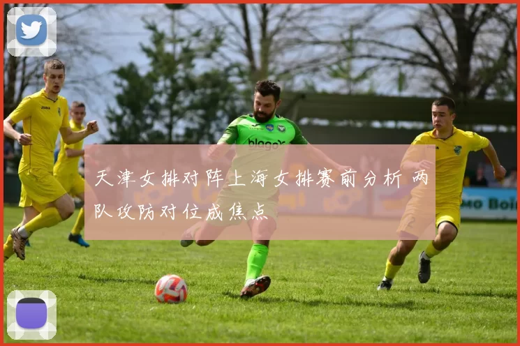 天津女排对阵上海女排赛前分析 两队攻防对位成焦点