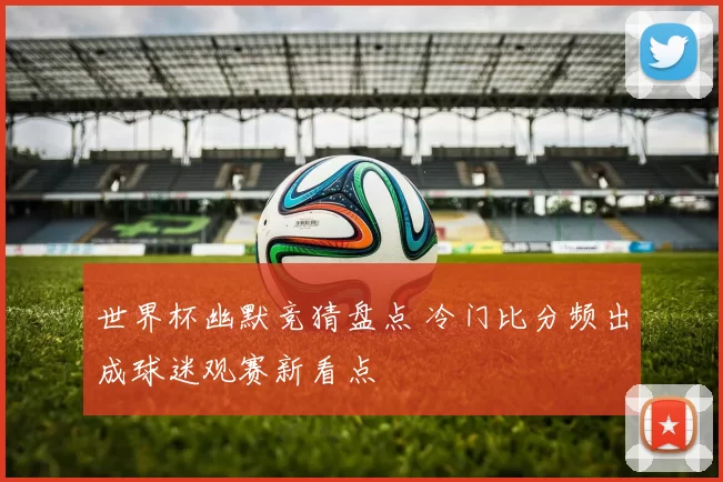 世界杯幽默竞猜盘点 冷门比分频出成球迷观赛新看点