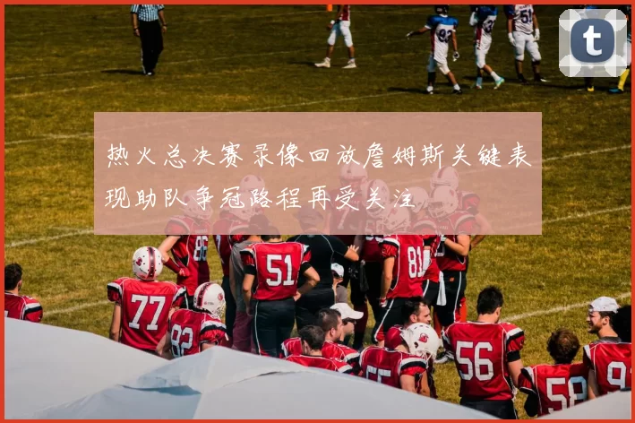 热火总决赛录像回放詹姆斯关键表现助队争冠路程再受关注