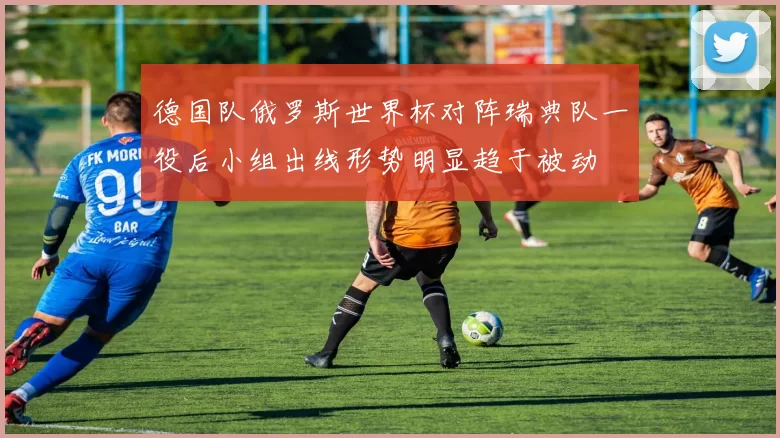 德国队俄罗斯世界杯对阵瑞典队一役后小组出线形势明显趋于被动