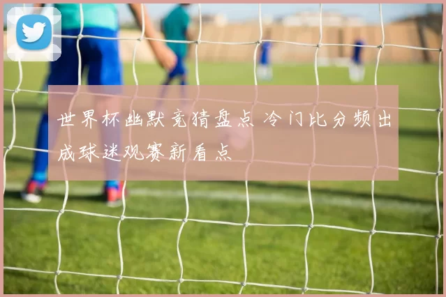 世界杯幽默竞猜盘点 冷门比分频出成球迷观赛新看点