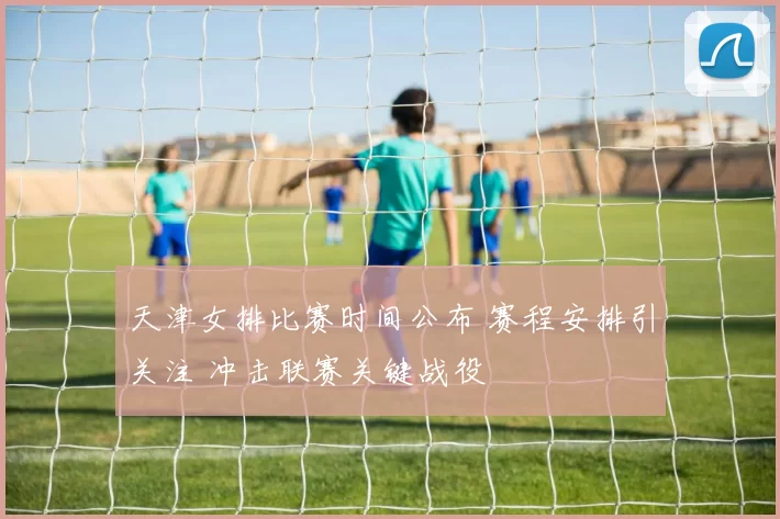 天津女排比赛时间公布 赛程安排引关注 冲击联赛关键战役