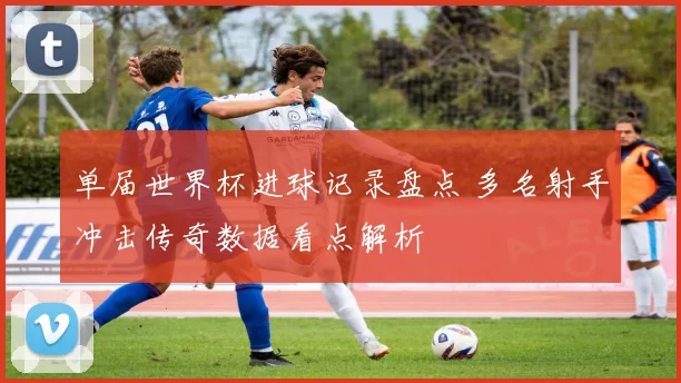 单届世界杯进球记录盘点 多名射手冲击传奇数据看点解析
