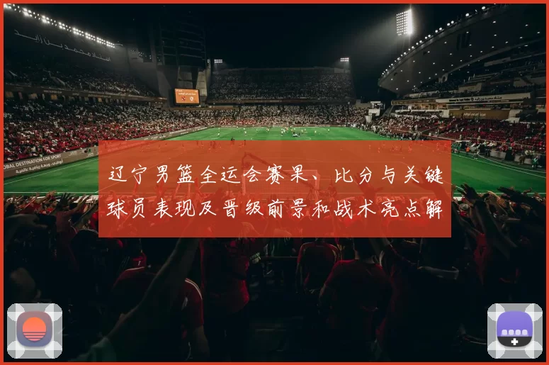 辽宁男篮全运会赛果、比分与关键球员表现及晋级前景和战术亮点解读