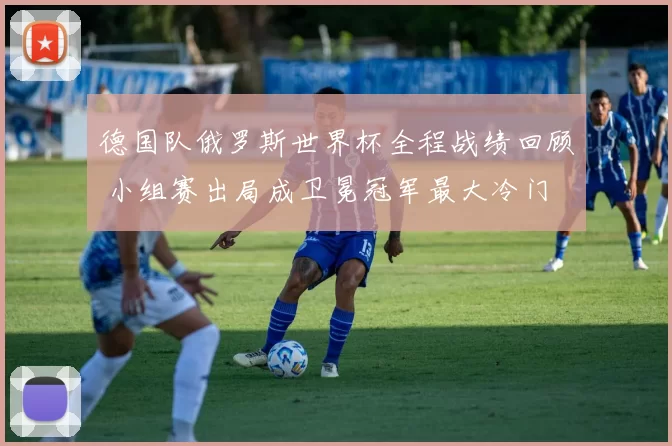 德国队俄罗斯世界杯全程战绩回顾 小组赛出局成卫冕冠军最大冷门