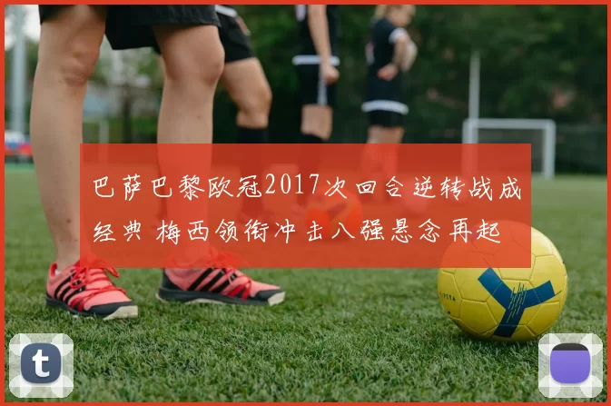 巴萨巴黎欧冠2017次回合逆转战成经典 梅西领衔冲击八强悬念再起