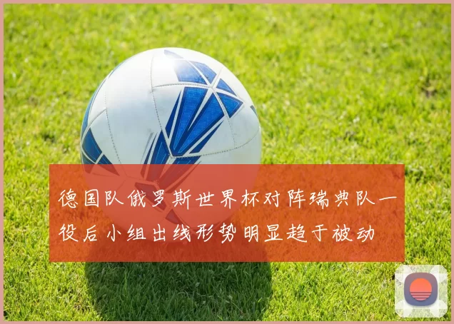 德国队俄罗斯世界杯对阵瑞典队一役后小组出线形势明显趋于被动