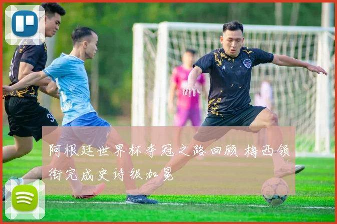 阿根廷世界杯夺冠之路回顾 梅西领衔完成史诗级加冕