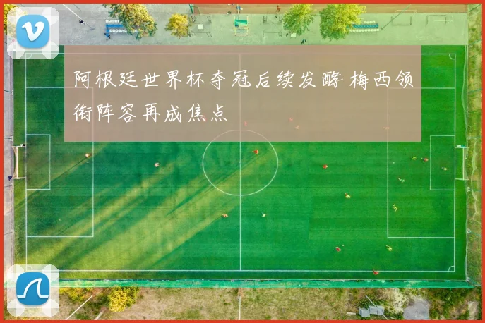 阿根廷世界杯夺冠后续发酵 梅西领衔阵容再成焦点