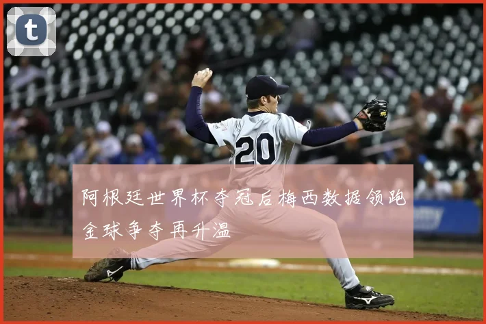 阿根廷世界杯夺冠后梅西数据领跑金球争夺再升温