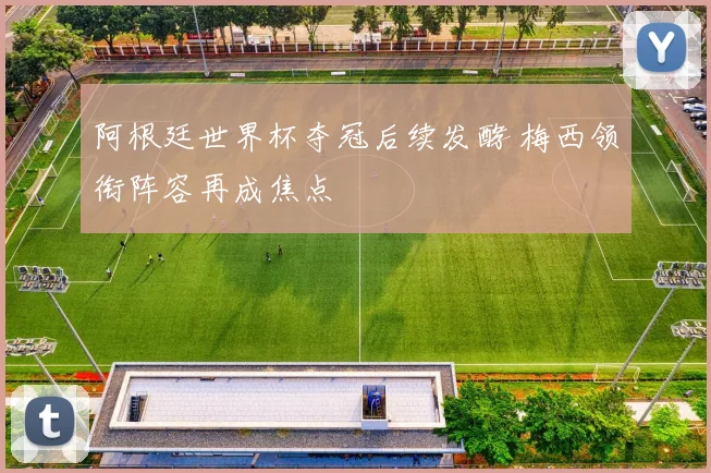 阿根廷世界杯夺冠后续发酵 梅西领衔阵容再成焦点