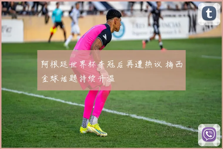 阿根廷世界杯夺冠后再遭热议 梅西金球话题持续升温