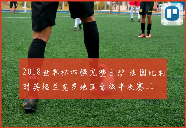 2018世界杯四强完整出炉 法国比利时英格兰克罗地亚晋级半决赛_1