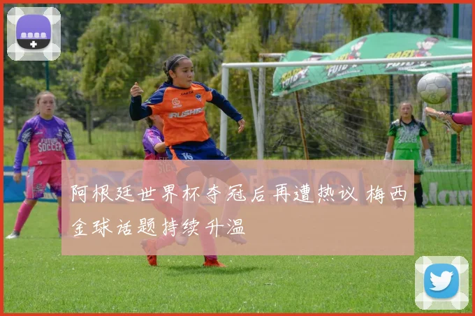阿根廷世界杯夺冠后再遭热议 梅西金球话题持续升温
